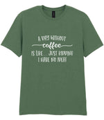 A DAY WITHOUT Coffee IS LIKE... JUST KIDDING I HAVE NO IDEA! t-shirt in military green