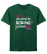 Admit It ... Life WOULD BE Boring Without ME t-shirt in fan dark green